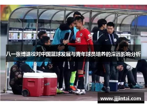 八一张博退役对中国篮球发展与青年球员培养的深远影响分析