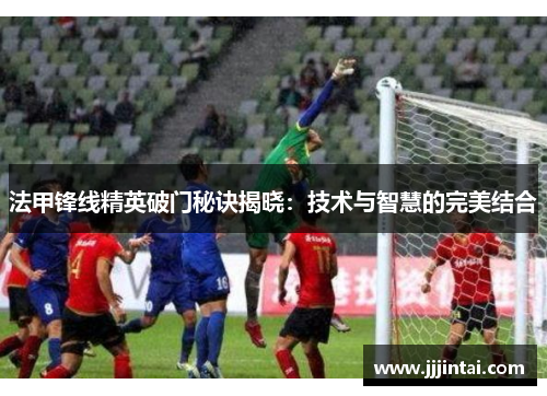 法甲锋线精英破门秘诀揭晓：技术与智慧的完美结合
