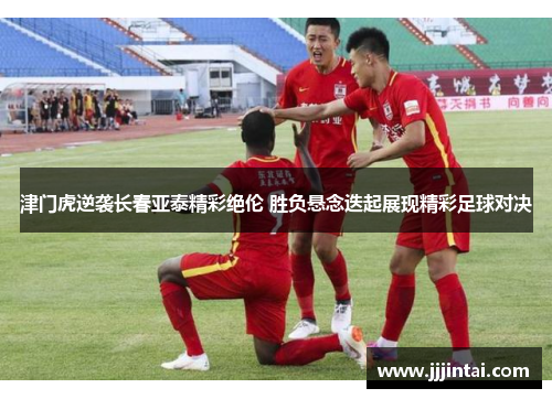 津门虎逆袭长春亚泰精彩绝伦 胜负悬念迭起展现精彩足球对决