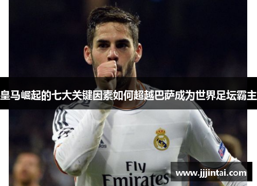 皇马崛起的七大关键因素如何超越巴萨成为世界足坛霸主