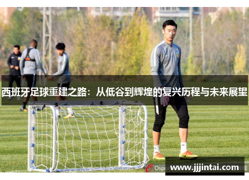 西班牙足球重建之路:从低谷到辉煌的复兴历程与未来展望 西班牙足球重建之路:从低谷到辉煌的复兴历程与未来展望