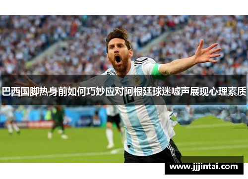 巴西国脚热身前如何巧妙应对阿根廷球迷嘘声展现心理素质