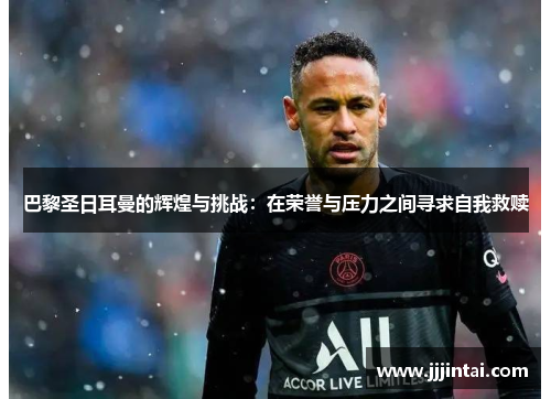 巴黎圣日耳曼的辉煌与挑战：在荣誉与压力之间寻求自我救赎