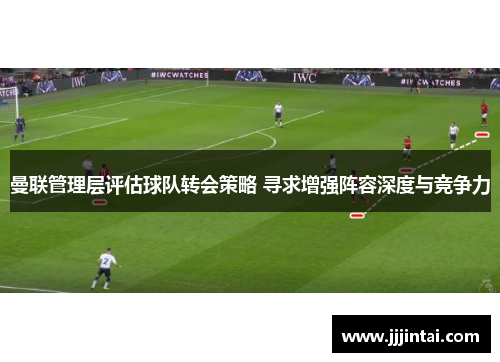 曼联管理层评估球队转会策略 寻求增强阵容深度与竞争力